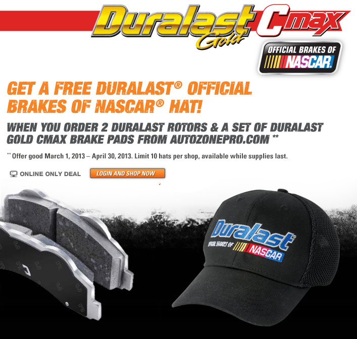 Get a Free Duralast Official Brakes of Nascar hat when you order two Duralast rotors and a set of Duralast Gold Cmax brake pads from AutoZonePro.com - Offer good March 1, 2013 - April 30, 2013. Limit 10 hats per shop. Available while supplies last. Online Only Deal - Login and Shop Now